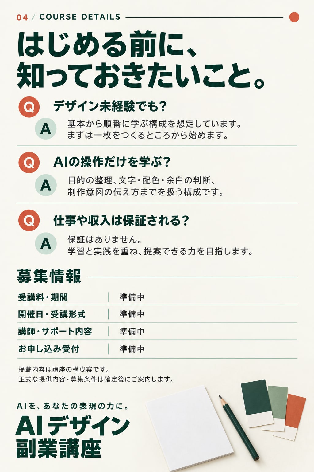 04 / COURSE DETAILS。はじめる前に、知っておきたいこと。Q デザイン未経験でも？ A 基本から順番に学ぶ構成を想定しています。まずは一枚をつくるところから始めます。Q AIの操作だけを学ぶ？ A 目的の整理、文字・配色・余白の判断、制作意図の伝え方までを扱う構成です。Q 仕事や収入は保証される？ A 保証はありません。学習と実践を重ね、提案できる力を目指します。募集情報：受講料・期間、開催日・受講形式、講師・サポート内容、お申し込み受付は、いずれも準備中。掲載内容は講座の構成案です。正式な提供内容・募集条件は確定後にご案内します。AIを、あなたの表現の力に。AI デザイン副業講座。